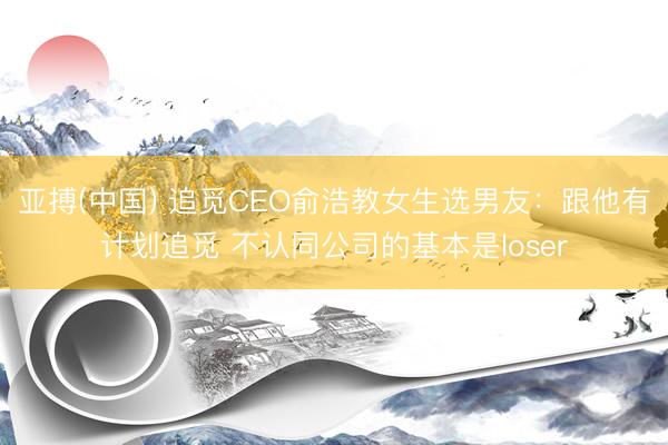 亚搏(中国) 追觅CEO俞浩教女生选男友：跟他有计划追觅 不认同公司的基本是loser