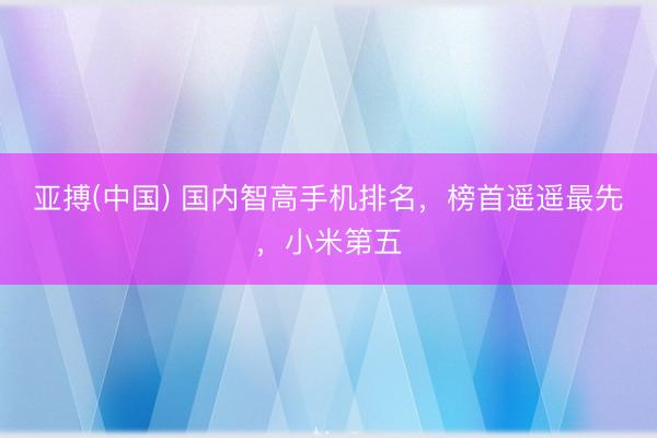 亚搏(中国) 国内智高手机排名，榜首遥遥最先，小米第五