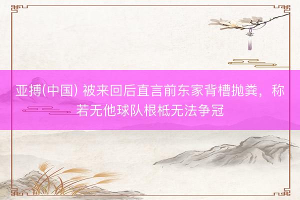 亚搏(中国) 被来回后直言前东家背槽抛粪，称若无他球队根柢无法争冠