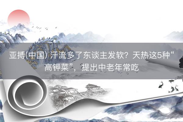 亚搏(中国) 汗流多了东谈主发软？天热这5种“高钾菜”，提出中老年常吃