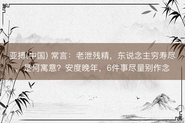 亚搏(中国) 常言：老泄残精，东说念主穷寿尽，是何寓意？安度晚年，6件事尽量别作念