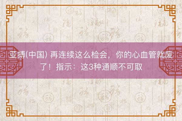 亚搏(中国) 再连续这么检会,你的心血管就废了!指示:这3种通顺不可取
