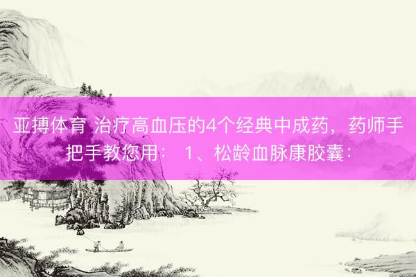 亚搏体育 治疗高血压的4个经典中成药，药师手把手教您用： 1、松龄血脉康胶囊：