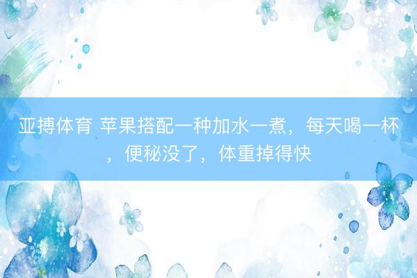 亚搏体育 苹果搭配一种加水一煮，每天喝一杯，便秘没了，体重掉得快
