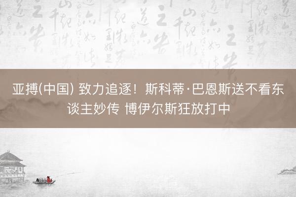 亚搏(中国) 致力追逐！斯科蒂·巴恩斯送不看东谈主妙传 博伊尔斯狂放打中