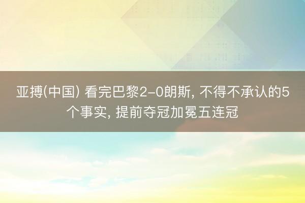 亚搏(中国) 看完巴黎2-0朗斯， 不得不承认的5个事实， 提前夺冠加冕五连冠