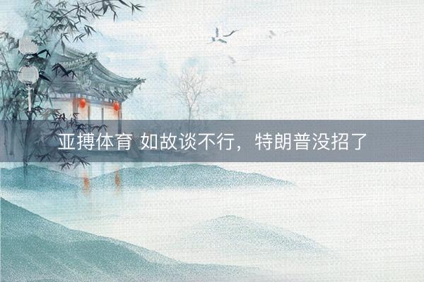 亚搏体育 如故谈不行，特朗普没招了