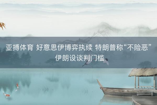 亚搏体育 好意思伊博弈执续 特朗普称“不险恶” 伊朗设谈判门槛