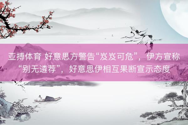 亚搏体育 好意思方警告“岌岌可危”，伊方宣称“别无遴荐”，好意思伊相互果断宣示态度
