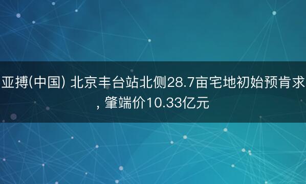 亚搏(中国) 北京丰台站北侧28.7亩宅地初始预肯求， 肇端价10.33亿元