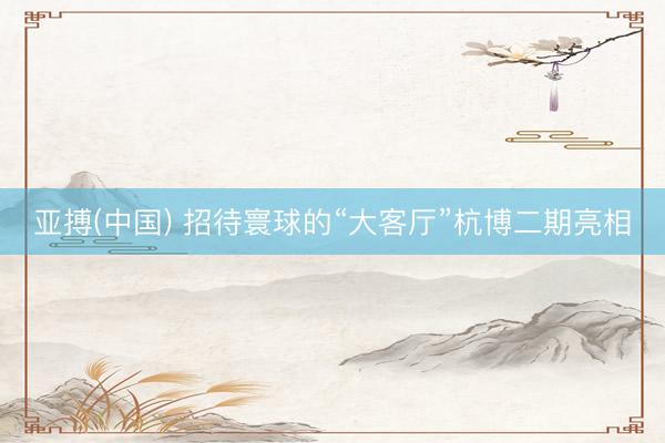 亚搏(中国) 招待寰球的“大客厅”杭博二期亮相