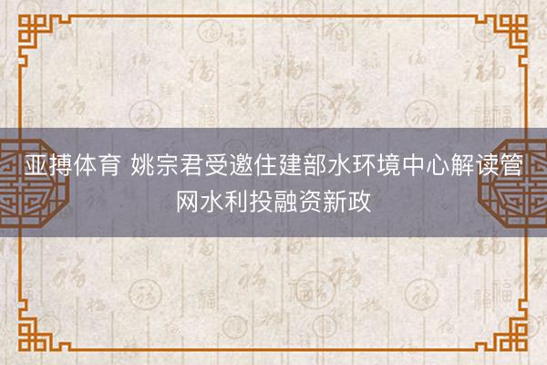 亚搏体育 姚宗君受邀住建部水环境中心解读管网水利投融资新政