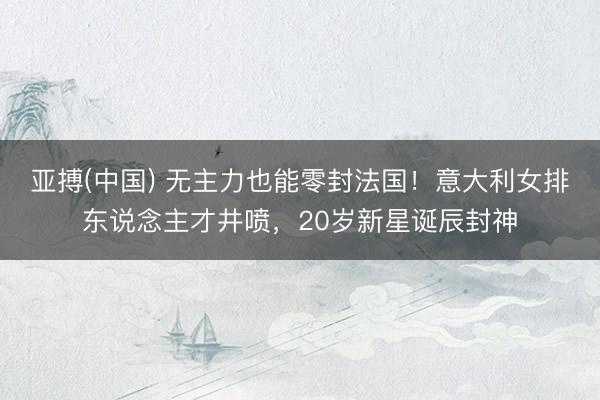 亚搏(中国) 无主力也能零封法国！意大利女排东说念主才井喷，20岁新星诞辰封神