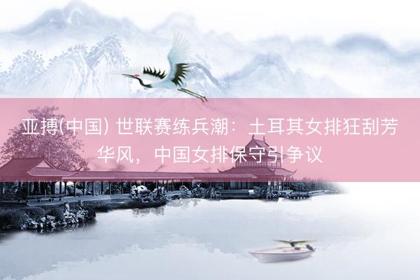 亚搏(中国) 世联赛练兵潮：土耳其女排狂刮芳华风，中国女排保守引争议