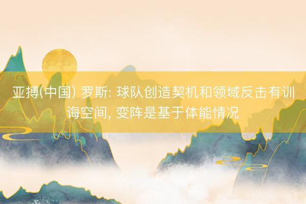 亚搏(中国) 罗斯: 球队创造契机和领域反击有训诲空间， 变阵是基于体能情况