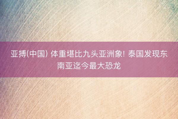 亚搏(中国) 体重堪比九头亚洲象! 泰国发现东南亚迄今最大恐龙