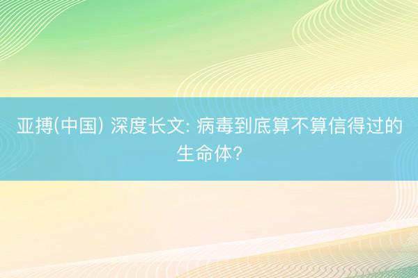 亚搏(中国) 深度长文: 病毒到底算不算信得过的生命体?