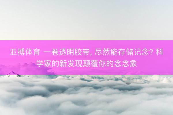 亚搏体育 一卷透明胶带， 尽然能存储记念? 科学家的新发现颠覆你的念念象