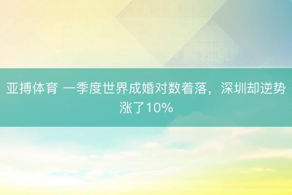 亚搏体育 一季度世界成婚对数着落，深圳却逆势涨了10%