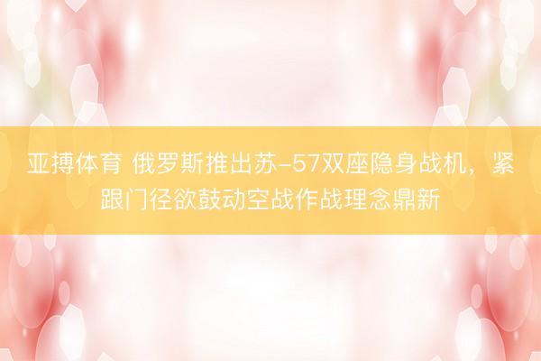 亚搏体育 俄罗斯推出苏-57双座隐身战机，紧跟门径欲鼓动空战作战理念鼎新