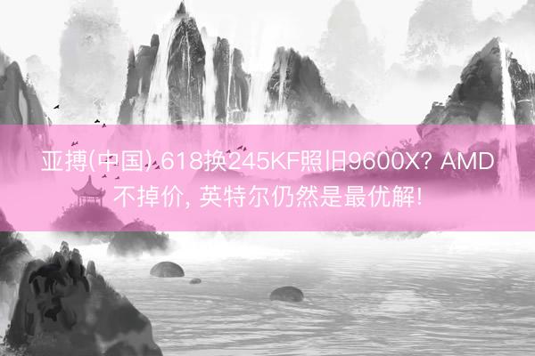 亚搏(中国) 618换245KF照旧9600X? AMD不掉价， 英特尔仍然是最优解!
