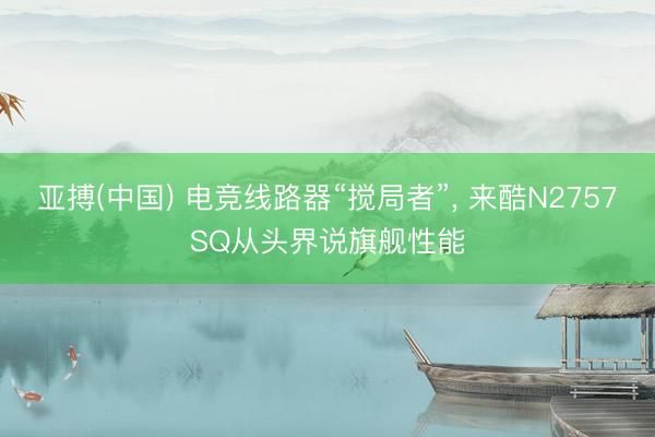 亚搏(中国) 电竞线路器“搅局者”， 来酷N2757SQ从头界说旗舰性能