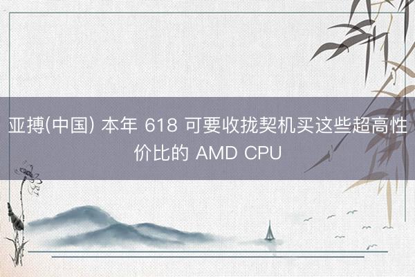亚搏(中国) 本年 618 可要收拢契机买这些超高性价比的 AMD CPU