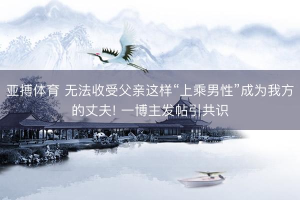 亚搏体育 无法收受父亲这样“上乘男性”成为我方的丈夫! 一博主发帖引共识