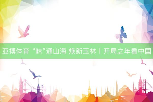 亚搏体育 “味”通山海 焕新玉林丨开局之年看中国