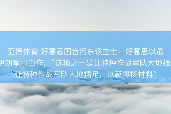 亚搏体育 好意思国音问东谈主士：好意思以最早可能下周收复对伊朗军事当作，“选项之一是让特种作战军队大地插足，以赢得核材料”