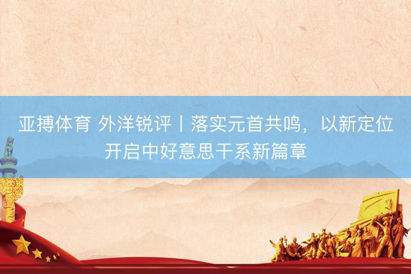 亚搏体育 外洋锐评丨落实元首共鸣，以新定位开启中好意思干系新篇章