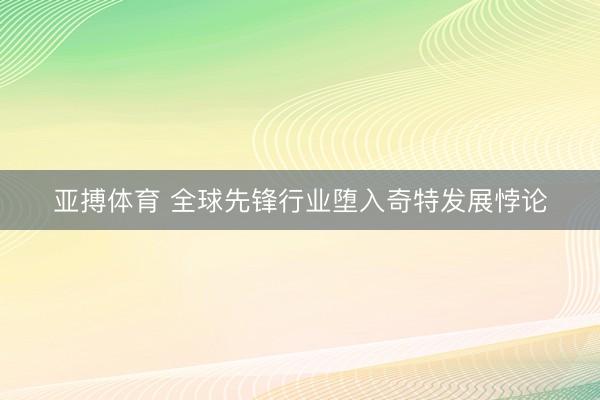 亚搏体育 全球先锋行业堕入奇特发展悖论