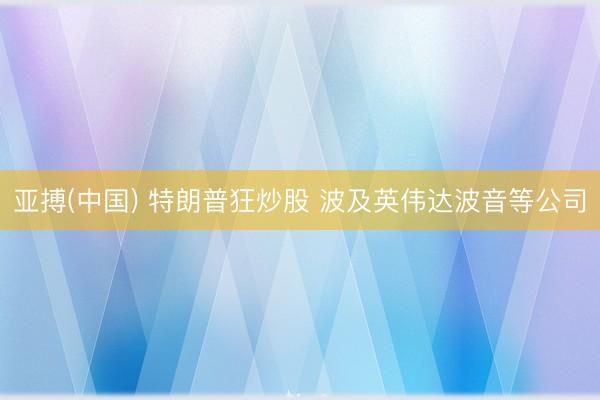 亚搏(中国) 特朗普狂炒股 波及英伟达波音等公司