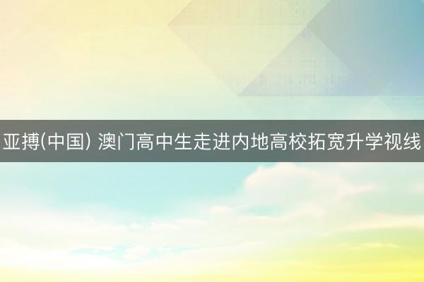 亚搏(中国) 澳门高中生走进内地高校拓宽升学视线