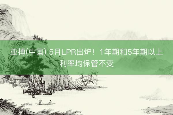 亚搏(中国) 5月LPR出炉！1年期和5年期以上利率均保管不变