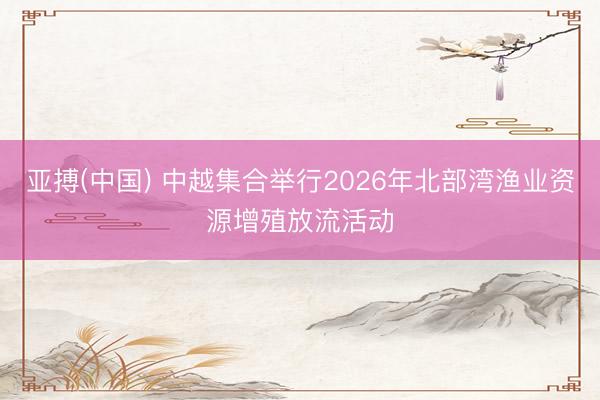 亚搏(中国) 中越集合举行2026年北部湾渔业资源增殖放流活动