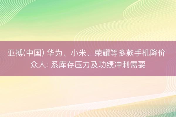亚搏(中国) 华为、小米、荣耀等多款手机降价 众人: 系库存压力及功绩冲刺需要