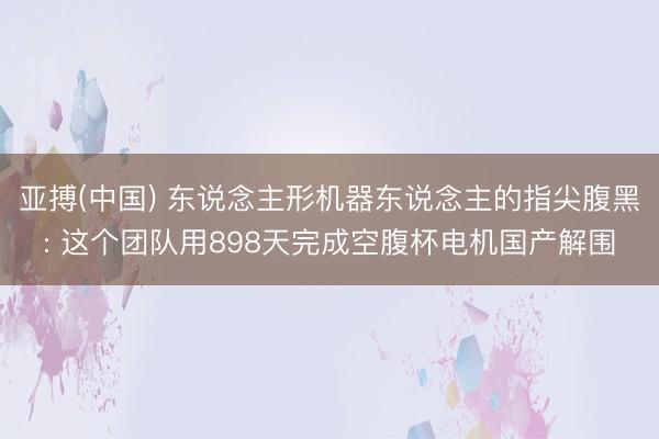 亚搏(中国) 东说念主形机器东说念主的指尖腹黑: 这个团队用898天完成空腹杯电机国产解围