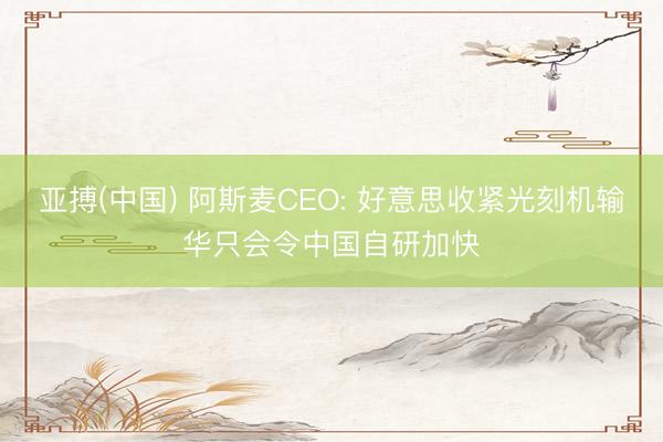 亚搏(中国) 阿斯麦CEO: 好意思收紧光刻机输华只会令中国自研加快
