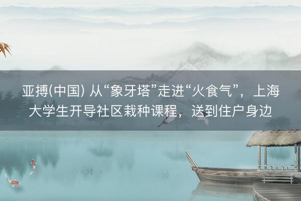 亚搏(中国) 从“象牙塔”走进“火食气”，上海大学生开导社区栽种课程，送到住户身边