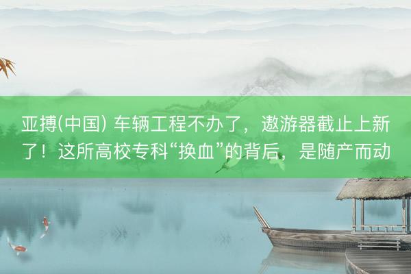 亚搏(中国) 车辆工程不办了，遨游器截止上新了！这所高校专科“换血”的背后，是随产而动