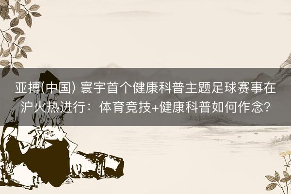 亚搏(中国) 寰宇首个健康科普主题足球赛事在沪火热进行：体育竞技+健康科普如何作念？
