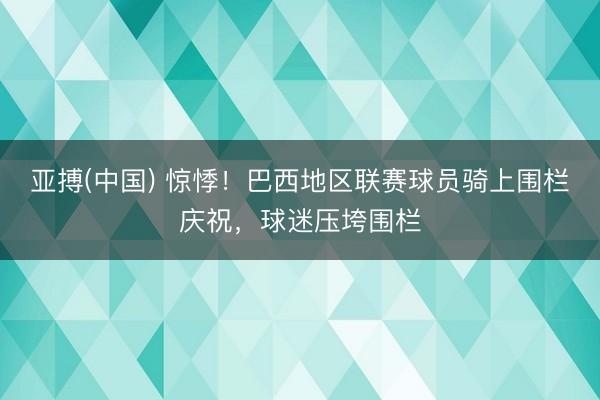 亚搏(中国) 惊悸！巴西地区联赛球员骑上围栏庆祝，球迷压垮围栏