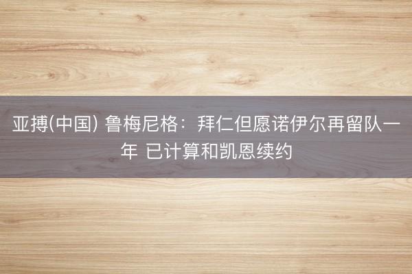 亚搏(中国) 鲁梅尼格：拜仁但愿诺伊尔再留队一年 已计算和凯恩续约