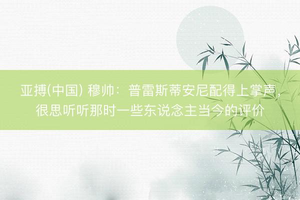 亚搏(中国) 穆帅：普雷斯蒂安尼配得上掌声，很思听听那时一些东说念主当今的评价