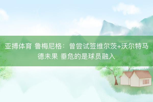 亚搏体育 鲁梅尼格：曾尝试签维尔茨+沃尔特马德未果 垂危的是球员融入