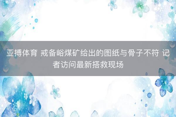 亚搏体育 戒备峪煤矿给出的图纸与骨子不符 记者访问最新搭救现场