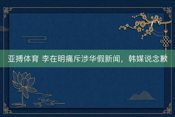 亚搏体育 李在明痛斥涉华假新闻，韩媒说念歉