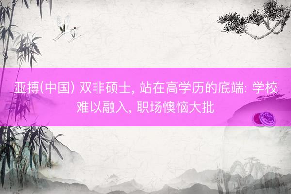 亚搏(中国) 双非硕士， 站在高学历的底端: 学校难以融入， 职场懊恼大批