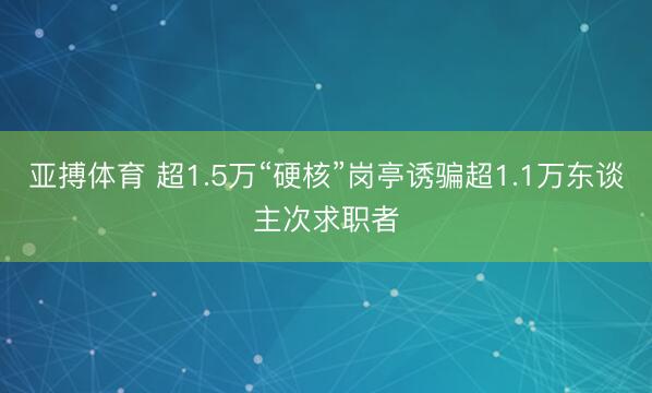 亚搏体育 超1.5万“硬核”岗亭诱骗超1.1万东谈主次求职者